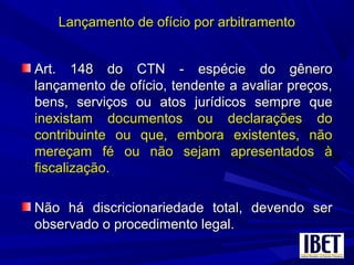 Lançamento de ofício por arbitramentoLançamento de ofício por arbitramento
Art. 148 do CTN - espécie do gêneroArt. 148 do CTN - espécie do gênero
lançamento de ofício, tendente a avaliar preços,lançamento de ofício, tendente a avaliar preços,
bens, serviços ou atos jurídicos sempre quebens, serviços ou atos jurídicos sempre que
inexistam documentos ou declarações doinexistam documentos ou declarações do
contribuinte ou que, embora existentes, nãocontribuinte ou que, embora existentes, não
mereçam fé ou não sejam apresentados àmereçam fé ou não sejam apresentados à
fiscalizaçãofiscalização..
Não há discricionariedade total, devendo serNão há discricionariedade total, devendo ser
observado o procedimento legal.observado o procedimento legal.
 