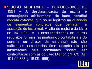 ““LUCRO ARBITRADO – PERÍODO-BASE DELUCRO ARBITRADO – PERÍODO-BASE DE
1991 – A desclassificação da escrita e1991 – A desclassificação da escrita e
conseqüente arbitramento do lucro constituiconseqüente arbitramento do lucro constitui
medida extremamedida extrema, que só se legitima na, que só se legitima na ausênciaausência
de elementos concretos que permitam ade elementos concretos que permitam a
apuração do lucro realapuração do lucro real. A falta de registro do Livro. A falta de registro do Livro
de Inventário e o descumprimento de outrosde Inventário e o descumprimento de outros
requisitos formais (assinatura do contabilista e dorequisitos formais (assinatura do contabilista e do
gerente ou diretor da empresa) não sãogerente ou diretor da empresa) não são
suficientes para desclassificar a escrita, eis quesuficientes para desclassificar a escrita, eis que
informações nele constantes podem serinformações nele constantes podem ser
confrontadas com as do Livro Diário”. ( 1º CC, Ac.confrontadas com as do Livro Diário”. ( 1º CC, Ac.
101-92.828, j. 16.09.1999).101-92.828, j. 16.09.1999).
 