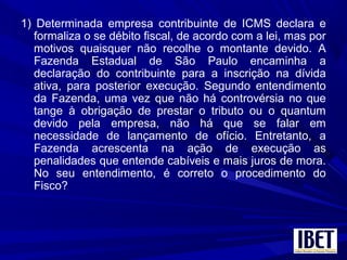 1) Determinada empresa contribuinte de ICMS declara e
formaliza o se débito fiscal, de acordo com a lei, mas por
motivos quaisquer não recolhe o montante devido. A
Fazenda Estadual de São Paulo encaminha a
declaração do contribuinte para a inscrição na dívida
ativa, para posterior execução. Segundo entendimento
da Fazenda, uma vez que não há controvérsia no que
tange à obrigação de prestar o tributo ou o quantum
devido pela empresa, não há que se falar em
necessidade de lançamento de ofício. Entretanto, a
Fazenda acrescenta na ação de execução as
penalidades que entende cabíveis e mais juros de mora.
No seu entendimento, é correto o procedimento do
Fisco?
 