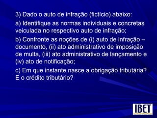 3) Dado o auto de infração (fictício) abaixo:
a) Identifique as normas individuais e concretas
veiculada no respectivo auto de infração;
b) Confronte as noções de (i) auto de infração –
documento, (ii) ato administrativo de imposição
de multa, (iii) ato administrativo de lançamento e
(iv) ato de notificação;
c) Em que instante nasce a obrigação tributária?
E o crédito tributário?
 