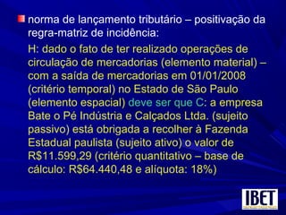 norma de lançamento tributário – positivação da
regra-matriz de incidência:
H: dado o fato de ter realizado operações de
circulação de mercadorias (elemento material) –
com a saída de mercadorias em 01/01/2008
(critério temporal) no Estado de São Paulo
(elemento espacial) deve ser que C: a empresa
Bate o Pé Indústria e Calçados Ltda. (sujeito
passivo) está obrigada a recolher à Fazenda
Estadual paulista (sujeito ativo) o valor de
R$11.599,29 (critério quantitativo – base de
cálculo: R$64.440,48 e alíquota: 18%)
 