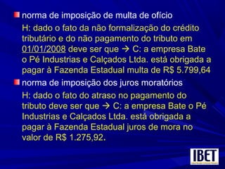 norma de imposição de multa de ofício
H: dado o fato da não formalização do crédito
tributário e do não pagamento do tributo em
01/01/2008 deve ser que  C: a empresa Bate
o Pé Industrias e Calçados Ltda. está obrigada a
pagar à Fazenda Estadual multa de R$ 5.799,64
norma de imposição dos juros moratórios
H: dado o fato do atraso no pagamento do
tributo deve ser que  C: a empresa Bate o Pé
Industrias e Calçados Ltda. está obrigada a
pagar à Fazenda Estadual juros de mora no
valor de R$ 1.275,92.
 