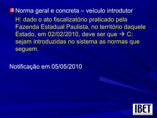 Norma geral e concreta – veículo introdutor
H: dado o ato fiscalizatório praticado pela
Fazenda Estadual Paulista, no território daquele
Estado, em 02/02/2010, deve ser que  C:
sejam introduzidas no sistema as normas que
seguem.
Notificação em 05/05/2010
 