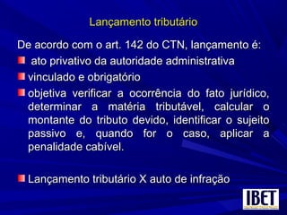 Lançamento tributárioLançamento tributário
De acordo com o art. 142 do CTN, lançamento é:De acordo com o art. 142 do CTN, lançamento é:
ato privativo da autoridade administrativaato privativo da autoridade administrativa
vinculado e obrigatóriovinculado e obrigatório
objetiva verificar a ocorrência do fato jurídico,objetiva verificar a ocorrência do fato jurídico,
determinar a matéria tributável, calcular odeterminar a matéria tributável, calcular o
montante do tributo devido, identificar o sujeitomontante do tributo devido, identificar o sujeito
passivo e, quando for o caso, aplicar apassivo e, quando for o caso, aplicar a
penalidade cabível.penalidade cabível.
Lançamento tributário X auto de infraçãoLançamento tributário X auto de infração
 