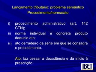 Lançamento tributário: problema semânticoLançamento tributário: problema semântico
Procedimento/norma/atoProcedimento/norma/ato
i) procedimento administrativo (art. 142
CTN);
ii) norma individual e concreta produto
daquele ato;
iii) ato derradeiro da série em que se consagra
o procedimento.
Ato: faz cessar a decadência e dá início à
prescrição
 