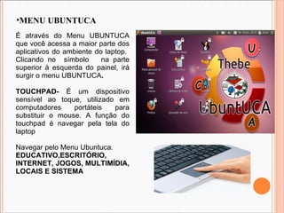 MENU UBUNTUCA É através do Menu UBUNTUCA que você acessa a maior parte dos aplicativos do ambiente do laptop.  Clicando no  símbolo  na parte superior à esquerda do painel, irá surgir o menu UBUNTUCA . TOUCHPAD-  É um dispositivo sensível ao toque, utilizado em computadores portáteis para substituir o mouse. A função do touchpad é navegar pela tela do laptop Navegar pelo Menu Ubuntuca. EDUCATIVO,ESCRITÓRIO, INTERNET, JOGOS, MULTIMÍDIA, LOCAIS E SISTEMA 