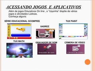 ACESSANDO JOGOS  E APLICATIVOS Além de jogos Educativos On line , o “Uquinha” dispõe de vários  jogos e atividades Lúdicas. Conheça alguns: SÉRIE EDUCACIONAL GCOMPRIS  TUX MATH  TUX PAINT XADREZ CÂMERA DE VÍDEO GRAVADOR DE SOM 