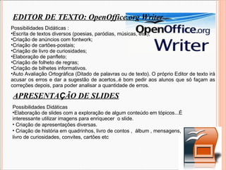 EDITOR DE TEXTO: OpenOffice.org Writer Possibilidades Didáticas : Escrita de textos diversos (poesias, paródias, músicas, etc.);  Criação de anúncios com fontwork;  Criação de cartões-postais;  Criação de livro de curiosidades;  Elaboração de panfleto;  Criação de folheto de regras;  Criação de bilhetes informativos. Auto Avaliação Ortográfica (Ditado de palavras ou de texto). O próprio Editor de texto irá acusar os erros e dar a sugestão de acertos..é bom pedir aos alunos que só façam as correções depois, para poder analisar a quantidade de erros. APRESENTA Ç ÃO DE SLIDES Possibilidades Didáticas Elaboração de slides com a exploração de algum conteúdo em tópicos...É interessante utilizar imagens para enriquecer  o slide. Criação de apresentações diversas. Criação de história em quadrinhos, livro de contos ,  álbum , mensagens,  livro de curiosidades, convites, cartões etc 