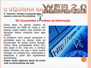 De Consumidor a Produtor da Informação Como fazer os alunos usarem as ferramentas da WEB de modo a não apenas copiar dados, mas também se apropriar desse conteúdo para algo maior?  O professor deve propor pesquisas e atividades para os alunos onde as ferramentas de busca (como Google, Yahoo, Bing, enciclopédia online etc.) não sejam o fim, mas sim, o começo deste caminho, em que o aluno possa entregar um produto seu, estruturado e elaborado a partir dos ingredientes encontrados. Segue então algumas dicas de como usar as ferramentas da web. O “Uquinha” também é equipado para acesso a rede sem fio (wireless). 