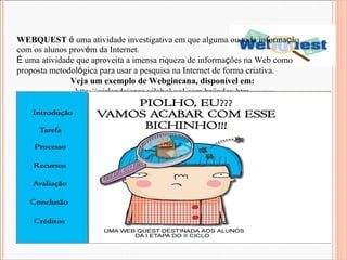WEBQUEST   é  uma atividade investigativa em que alguma ou toda informa ç ão com os alunos prov é m da Internet. É  uma atividade que aproveita a imensa riqueza de informa ç ões na Web como proposta metodol ó gica para usar a pesquisa na Internet de forma criativa.  Veja um exemplo de Webgincana, disponível em: http://wirlandajorge.vilabol.uol.com.br/index.htm 