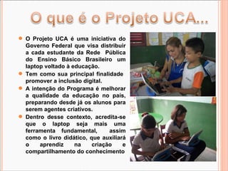 O Projeto UCA é uma iniciativa do Governo Federal que visa distribuir a cada estudante da Rede  Pública do Ensino Básico Brasileiro um laptop voltado à educação. Tem como sua principal finalidade  promover a inclusão digital.  A intenção do Programa é melhorar a qualidade da educação no país, preparando desde já os alunos para serem agentes criativos.  Dentro desse contexto, acredita-se que o laptop seja mais uma ferramenta fundamental,  assim como o livro didático, que auxiliará o aprendiz na criação e compartilhamento do conhecimento 