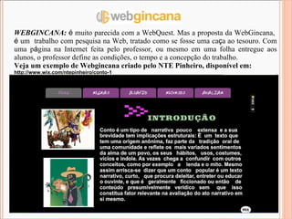 WEBGINCANA:  é  muito parecida com a WebQuest. Mas a proposta da WebGincana,  é  um  trabalho com pesquisa na Web, tratado como se fosse uma ca ç a ao tesouro. Com uma p á gina na Internet feita pelo professor, ou mesmo em uma folha entregue aos alunos, o professor define as condições, o tempo e a concepção do trabalho. Veja um exemplo de Webgincana criado pelo NTE Pinheiro, disponível em: http://www.wix.com/ntepinheiro/conto-1 