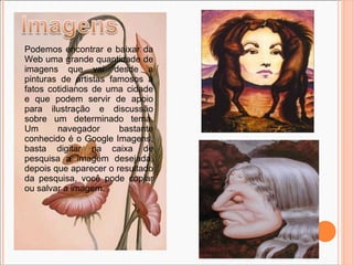 Podemos encontrar e baixar da Web uma grande quantidade de imagens que vai desde a pinturas de artistas famosos à fatos cotidianos de uma cidade e que podem servir de apoio para ilustração e discussão sobre um determinado tema. Um navegador bastante conhecido é o Google Imagens, basta digitar na caixa de pesquisa a imagem desejada, depois que aparecer o resultado da pesquisa, você pode copiar ou salvar a imagem. 