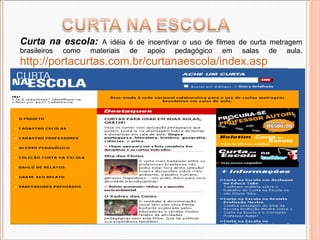 Curta na escola:   A idéia é de incentivar o uso de filmes de curta metragem brasileiros como materiais de apoio pedagógico em salas de aula.  http://portacurtas.com.br/curtanaescola/index.asp 