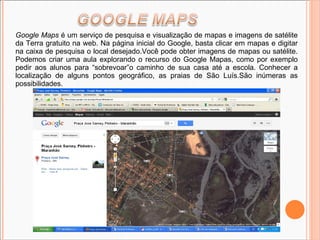 Google Maps  é um serviço de pesquisa e visualização de mapas e imagens de satélite da Terra gratuito na web. Na página inicial do Google, basta clicar em mapas e digitar na caixa de pesquisa o local desejado.Você pode obter imagens de mapas ou satélite. Podemos criar uma aula explorando o recurso do Google Mapas, como por exemplo pedir aos alunos para “sobrevoar”o caminho de sua casa até a escola. Conhecer a localização de alguns pontos geográfico, as praias de São Luís.São inúmeras as possibilidades. 