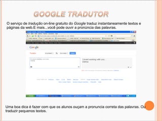 O serviço de  tradução  on-line gratuito do  Google  traduz instantaneamente textos e páginas da web.E mais...você pode ouvir a pronúncia das palavras. Uma boa dica é fazer com que os alunos ouçam a pronuncia correta das palavras. Ou traduzir pequenos textos. 