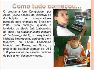 O programa Um Computador por Aluno (UCA) nasceu da iniciativa de distribuição de computadores portáteis para crianças no Brasil em 2005. Tudo começou quando o fundador do  Media Lab  (Laboratório de Mídia)  do Massachusetts Institute of Technology  (MIT), o pesquisador Nicholas Negroponte, apresentou em fevereiro, no Fórum Econômico Mundial em Davos, na Suíça, o projeto de distribuir  laptops  de US$ 100 para alunos de escolas públicas de países em desenvolvimento. 