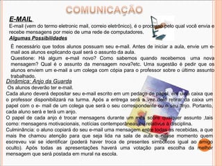 Dinâmica: Anjo da Guarda Os alunos deverão ter e-mail. Cada aluno deverá depositar seu e-mail escrito em um pedaço de papel, em uma caixa que o professor disponibilizará na turma. Após a entrega será a vez dele retirar da caixa um papel com o e- mail de um colega que será o seu correspondente ou o seu anjo. Portanto, cada aluno será e terá um anjo. O papel de cada anjo é trocar mensagens durante um mês sobre qualquer assunto ,tais como: mensagens motivacionais, notícias contemporâneas ou relativos à disciplina.  Culminância: o aluno copiará do seu e-mail uma mensagem entre todas as recebidas, a que mais lhe chamou atenção para que seja lida na sala de aula e nesse momento quem escreveu vai se identificar (poderá haver troca de presentes simbólicos igual ao amigo oculto). Após todas as apresentações haverá uma votação para escolha da melhor mensagem que será postada em mural na escola. E-MAIL   E-mail (vem do termo eletronic mail, correio eletrônico), é o processo pelo qual você envia e recebe mensagens por meio de uma rede de computadores. Algumas Possibilidades É necessário que todos alunos possuam seu e-mail. Antes de iniciar a aula, envie um e-mail aos alunos explicando qual será o assunto da aula. Questione: Há algum e-mail novo? Como sabemos quando recebemos  uma nova mensagem? Qual é o assunto da mensagem nova?etc. Uma sugestão é pedir que os alunos enviem um e-mail a um colega com cópia para o professor sobre o último assunto trabalhado. 