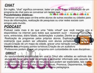 CHAT Em inglês, “chat” significa conversar, bater um papo. Exige a instalação de um programa de chat para se conversar em tempo real.  Possibilidades didáticas: Promover um bate-papo on-line entre alunos de outras escolas ou cidades para troca de informações, realização de pesquisas ou criar redes sociais com amigos pelo mundo. PODCAST Podcast nada mais é do que uma &quot;rádio virtual&quot; que você mesmo cria e disponibiliza na internet para todos que quiserem ouvir : músicas, narrações, sons, entrevistas, diário falado, declamações  e piadas..Dentre as possibilidades:  Realização de programas pelos próprios alunos; Explicação de conteúdos oralmente (que podem ser utilizados com alunos portadores de deficiência visual);Criação de um mapa da cidade, gravar uma narração com curiosidades  e história dos  principais pontos turísticos;Criação de um audiolivro   Professores podem gravar um programa com curiosidades de suas disciplinas ;  ORKUT As oportunidades encontradas em usar o Orkut são voltadas ao estímulo dos alunos em fazer uma rede de amigos e se manter informado pelo assunto de seu interesse. Há uma série de recursos que podem ser explorados, tais como: Comunidades, Fóruns, Fotos,Vídeos, Músicas, Promova, Depoimentos, Mapas.  A dica é saber utilizar esses recursos de forma pedagógica. 