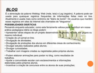 É a abreviação da palavra Weblog: Web (rede, teia) e Log (registro). A palavra pode ser usada para quaisquer registros frequentes de informações feitas meio on line. Atualmente é usada mais como sinônimo de &quot;diário de bordo&quot;. Os usuários que mantêm esses registros em sites da Internet são chamados de &quot;blogueiros&quot;.  POSSIBILIDADES DIDÁTICAS Pensando enquanto educador, como esta ferramenta valiosa pode contribuir em nossa prática pedagógica diária os blogs podem: • Apresentar várias etapas de um projeto desenvolvido na escola, na sala, em grupos ou mesmo individual; • Criação de um jornal on line; • Divulgação de atividades; • Divulgação de produções dos alunos em diferentes áreas de conhecimento; • Divulgar estudos realizados pelos alunos; • Divulgar curiosidades. • Trabalhar com imagens criadas ou registradas pelos próprios alunos.  Podem elaborar animações para postar no blog, como resultados de trabalhos. • Ajudar a comunidade escolar com esclarecimentos e informações elaboradas pelos próprios alunos. • Incentivar a criação de concursos entre os alunos de suas produções; BLOG 