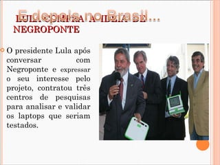   LULA COMPRA  A  IDÉIA  DE NEGROPONTE O presidente Lula após conversar com Negroponte e  expressar  o seu interesse pelo projeto, contratou três centros de pesquisas para analisar e validar os laptops que seriam testados. 