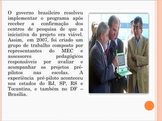 O governo brasileiro resolveu implementar o programa após receber a confirmação dos centros de pesquisa de que a iniciativa do projeto era viável. Assim,  em 2007, foi criado um grupo de trabalho composto por representantes do MEC e assessores pedagógicos responsáveis por avaliar e acompanhar os projetos pré-pilotos nas escolas. A experiência  pré-piloto aconteceu nos estados do RJ, SP, RS e Tocantins, e também no DF – Brasília.  