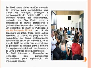 Em 2008 houve várias reuniões mensais do GTUCA para consolidação dos planos de formação, avaliação e monitoramento do Projeto UCA e um encontro nacional dos experimentos, realizado em São Paulo, com a participação de alunos, professores e gestores das cinco escolas participantes. Em dezembro de 2009 foi Publicada a  Medida Provisória 472/09 , de 15 de dezembro de 2009, trata, entre outros assuntos, da criação do programa Um Computador por Aluno posteriormente transformada em lei em julho de 2010. O ano de 2010 se inicia com a conclusão do processo de licitação para a compra dos equipamentos iniciado em dezembro de 2008 e entrega dos equipamentos. Em 2011 inicia-se no Maranhão as formações dos profissionais responsáveis pela implantação do projeto nas escolas. 