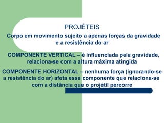 PROJÉTEIS Corpo em movimento sujeito a apenas forças da gravidade e a resistência do ar COMPONENTE VERTICAL – é influenciada pela gravidade, relaciona-se com a altura máxima atingida COMPONENTE HORIZONTAL – nenhuma força (ignorando-se a resistência do ar) afeta essa componente que relaciona-se  com a distância que o projétil percorre 