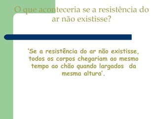 O que aconteceria se a resistência do ar não existisse? ‘ Se a resistência do ar não existisse, todos os corpos chegariam ao mesmo tempo ao chão quando largados  da mesma altura’. 