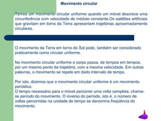 Temos um movimento circular uniforme quando um móvel descreve uma circunferência com velocidade de módulo constante.Os satélites artificiais que gravitam em torno da Terra apresentam trajetórias aproximadamente circulares.  O movimento da Terra em torno do Sol pode, também ser considerado praticamente como circular uniforme. No movimento circular uniforme o corpo passa, de tempos em tempos, por um mesmo ponto da trajetória, com a mesma velocidade. Em outras palavras, o movimento se repete em dado intervalo de tempo. Por isto, dizemos que o movimento circular uniforme é um movimento periódico.  O tempo necessário para o móvel percorrer uma volta completa, chama-se  período  do movimento. O inverso do período, isto é, o número de voltas percorridas na unidade de tempo se denomina  freqüência  do movimento. Movimento circular 