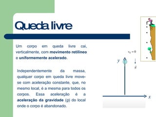 Queda livre Um corpo em queda livre cai, verticalmente, com  movimento retilíneo  e  uniformemente acelerado . Independentemente da massa, qualquer corpo em queda livre move-se com aceleração constante, que, no mesmo local, é a mesma para todos os corpos. Essa aceleração é a  aceleração da gravidade  ( g ) do local onde o corpo é abandonado. y x 