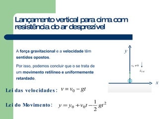 Lançamento vertical para cima com resistência do ar desprezível A  força gravitacional  e a  velocidade  têm  sentidos opostos . Por isso, podemos concluir que o se trata de um  movimento retilíneo e uniformemente retardado . Lei das velocidades: Lei do Movimento: y x 