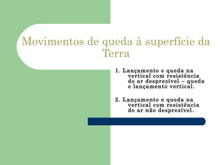 Movimentos de queda à superfície da Terra 1. Lançamento e queda na vertical com resistência do ar desprezível – queda e lançamento vertical. 2. Lançamento e queda na vertical com resistência do ar não desprezível.   