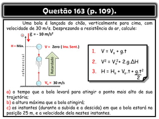Uma bola é lançada do chão, verticalmente para cima, com
velocidade de 30 m/s. Desprezando a resistência do ar, calcule:
a) o tempo que a bola levará para atingir o ponto mais alto de sua
trajetória;
b) a altura máxima que a bola atingirá;
c) os instantes (durante a subida e a descida) em que a bola estará na
posição 25 m, e a velocidade dela nestes instantes.
= - 10 m/s2
Vo =
V =
g
H = Máx.
30 m/s
Zero ( Inv. Sent.)
 