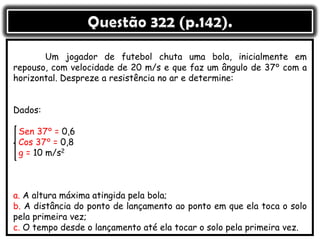 Um jogador de futebol chuta uma bola, inicialmente em
repouso, com velocidade de 20 m/s e que faz um ângulo de 37° com a
horizontal. Despreze a resistência no ar e determine:
Dados:
Sen 37° = 0,6
Cos 37° = 0,8
g = 10 m/s2
a. A altura máxima atingida pela bola;
b. A distância do ponto de lançamento ao ponto em que ela toca o solo
pela primeira vez;
c. O tempo desde o lançamento até ela tocar o solo pela primeira vez.
 