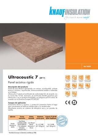 06/2009
Ultracoustic 7 (DP 7)
Panel acústico rígido
Descripción del producto
Panel de Lana Mineral aglomerada con resinas, incombustible, aislante
térmico y acústico, imputrescible, dimensionalmente estable e inalterable
en el tiempo.
Ultracoustic 7 ostenta el certificado de conformidad CE, de acuerdo con
la norma EN 13162. Asimismo, el certificado EUCEB garantiza que
Ultracoustic 7 es un producto biosoluble y no peligroso para la salud, de
acuerdo con la Directiva Europea 97/69/CE.
Campos de aplicación
Aislamiento térmico y acústico, y protección preventiva frente al fuego
para cerramientos en edificios residenciales y no residenciales.
Absorbente acústico en sistemas de tabiquería seca y en paredes de
ladrillo.
Aplicación Sistema Aislante Aislamiento Exigencia CTE DB-HR
constructivo intermedio acústico pared Opción Simplificada
Paredes
divisorias de
ladrillo
Pared Silensis
constituidapordoble
hoja de ladrillo de
7 cm, aislamiento
intermedio y
enlucido de yeso
Lana Mineral
Natural
Ultracoustic 7
40 mm
RA = 61,5 dBA *
(m = 139 kg/m2)
RA ≥ 54 dBA
(m ≥ 130 kg/m2)
* Resultado del ensayo en laboratorio acreditado por ENAC.
aislamiento
térmico
eficiencia
energética
aislamiento
acústico
sostenibilidad
protección frente
a la humedad
inocuoprotección frente
al fuego
ligereza
seguro reciclable
 