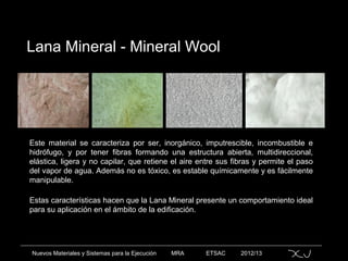Nuevos Materiales y Sistemas para la Ejecución MRA ETSAC 2012/13
Lana Mineral - Mineral Wool
Este material se caracteriza por ser, inorgánico, imputrescible, incombustible e
hidrófugo, y por tener fibras formando una estructura abierta, multidireccional,
elástica, ligera y no capilar, que retiene el aire entre sus fibras y permite el paso
del vapor de agua. Además no es tóxico, es estable químicamente y es fácilmente
manipulable.
Estas características hacen que la Lana Mineral presente un comportamiento ideal
para su aplicación en el ámbito de la edificación.
 