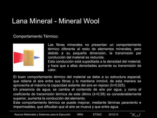 Nuevos Materiales y Sistemas para la Ejecución MRA ETSAC 2012/13
Lana Mineral - Mineral Wool
Comportamiento Térmico:
Las fibras minerales no presentan un comportamiento
térmico diferente al resto de elementos minerales, pero
debido a su pequeña dimensión, la transmisión por
conducción del material es reducida.
Esta conducción está supeditada a la densidad del material,
y hace que a altas densidades aumente su transmisión de
calor.
El buen comportamiento térmico del material se debe a su estructura espacial,
que retiene el aire entre sus fibras y lo mantiene inmóvil, de esta manera se
aprovecha al máximo la capacidad aislante del aire en reposo (λ=0,025).
En presencia de agua, se cambia el contenido de aire por agua, y como el
coeficiente de transmisión térmica de este último (λ=0,58) es considerablemente
superior, aumenta la conducción del elemento.
Este comportamiento térmico se puede mejorar, mediante láminas paraviento e
impermeables, que dificultan que el aire se mueva y que entre agua.
 