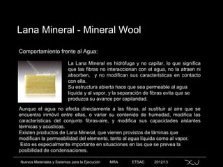 Nuevos Materiales y Sistemas para la Ejecución MRA ETSAC 2012/13
Lana Mineral - Mineral Wool
Comportamiento frente al Agua:
La Lana Mineral es hidrófuga y no capilar, lo que significa
que las fibras no interaccionan con el agua, no la atraen ni
absorben, y no modifican sus características en contacto
con ella.
Su estructura abierta hace que sea permeable al agua
líquida y al vapor, y la separación de fibras evita que se
produzca su avance por capilaridad.
Aunque el agua no afecta directamente a las fibras, al sustituir al aire que se
encuentra inmóvil entre ellas, o variar su contenido de humedad, modifica las
características del conjunto fibras-aire, y modifica sus capacidades aislantes
térmicas y acústicas.
Existen productos de Lana Mineral, que vienen provistos de láminas que
modifican la permeabilidad del elemento, tanto al agua líquida como al vapor.
Esto es especialmente importante en situaciones en las que se prevea la
posibilidad de condensaciones.
 