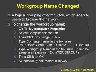 Workgroup Name Changed
 A logical grouping of computers, which enable
users to browse the network
 To change the workgroup name:
1. Go To My computer Properties
2. Select Computer Name Tab
3. Then Click on change Button
4. Type Computer name in the text area
(Ex:Server,Client1,Client2,Client3 …….. Client10)
5. Type Workgroup Name in the text area Should be
same in all systems. (Ex: WORKGROUP)
6. Then Click on OK
7. Automatically ask restart click yes
Shaikh Jawed Sir 9595713313
 