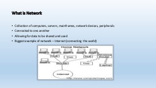 What is Network
• Collection of computers, servers, mainframes, network devices, peripherals
• Connected to one another
• Allowing for data to be shared and used
• Biggest example of network – Internet (connecting the world)
 