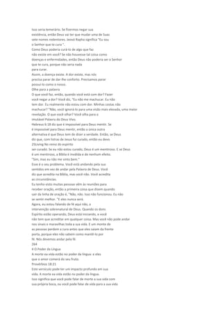 Isso seria temerário. Se fizermos negar sua
existência, então Deus vai ter que mudar uma de Suas
sete nomes redentores. Jeová Rapha significa "Eu sou
o Senhor que te cura ".
Como Deus poderia curá-lo de algo que faz
não existe em você? Se não houvesse tal coisa como
doenças e enfermidades, então Deus não poderia ser o Senhor
que te cura, porque não seria nada
para curar.
Assim, a doença existe. A dor existe, mas nós
precisa parar de dar-lhe conforto. Precisamos parar
possuí-lo como o nosso.
Olhe para a palavra
O que você faz, então, quando você está com dor? Fazer
você negar a dor? Você diz, "Eu não me machucar. Eu não
tem dor. Eu realmente não estou com dor. Minhas costas não
machucar? "Não, você ignorá-lo para uma visão mais elevada, uma maior
revelação. O que você olhar? Você olha para o
imutável Palavra do Deus Vivo.
Hebreus 6:18 diz que é impossível para Deus mentir. Se
é impossível para Deus mentir, então a única outra
alternativa é que Deus tem de dizer a verdade. Então, se Deus
diz que, com listras de Jesus fui curado, então eu devo
25Living No reino do espírito
ser curado. Se eu não estou curado, Deus é um mentiroso. E se Deus
é um mentiroso, a Bíblia é inválida e de nenhum efeito.
"Sim, mas eu não me sinto bem."
Esse é o seu problema. Você está andando pela sua
sentidos em vez de andar pela Palavra de Deus. Você
diz que acredita na Bíblia, mas você não. Você acredita
as circunstâncias.
Eu tenho visto muitas pessoas vêm às reuniões para
receber oração, então a primeira coisa que dizem quando
sair da linha de oração é, "Não, não. Isso não funcionou. Eu não
se sentir melhor. "E eles nunca será.
Agora, eu estou falando de fé aqui não, a
intervenção sobrenatural de Deus. Quando os dons
Espírito estão operando, Deus está iniciando, e você
não tem que acreditar em qualquer coisa. Mas você não pode andar
nos sinais e maravilhas toda a sua vida. E um monte de
as pessoas perdem a cura antes que eles saiam da frente
porta, porque eles não sabem como mantê-lo por
fé. Nós devemos andar pela fé.
264
4 O Poder da Língua
A morte ea vida estão no poder da língua: e eles
que o amor comerá do seu fruto.
Provérbios 18:21
Este versículo pode ter um impacto profundo em sua
vida. A morte ea vida estão no poder da língua.
Isso significa que você pode falar de morte a sua vida com
sua própria boca, ou você pode falar de vida para a sua vida
 