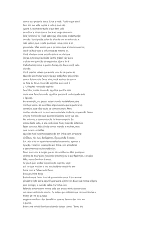 com a sua própria boca. Cabe a você. Tudo o que você
tem em sua vida agora e tudo o que são
agora é a soma de tudo o que tem sido
acreditar e dizer com a boca ao longo dos anos.
Leis funcionar se você sabe que eles estão trabalhando
ou não. Você pode pular do alto de um arranha-céu e
não sabem que existe qualquer coisa como a lei
gravidade. Mas assim que o pé deixa que a borda superior,
você vai ficar sob a influência da mesma lei.
Você não tem uma escolha sobre se a lei que
obras. A lei da gravidade vai lhe trazer cair para
o chão em questão de segundos. Que a lei é
trabalhando vinte e quatro horas por dia se você sabe
ou não.
Você precisa saber que existe uma lei de palavras.
Quando você falar palavras que estão fora do acordo
com a Palavra do Deus Vivo, você acabou de cortar
se fora de Deus. Isso não significa que você é
27Living No reino do espírito
Seu filho já não. Isso não significa que Ele não
mais ama. Mas isso não significa que você tenha quebrado
a ligação.
Por exemplo, eu posso estar falando no telefone para
minha esposa. Se acontece alguma coisa para quebrar o
conexão, que não estão se comunicando. Meu
mulher ainda está na outra extremidade da linha, e que não fazem
amá-la menos do que quando eu podia ouvir sua voz.
No entanto, a comunicação foi interrompida. Eu
estou deste lado, e ela está nessa final, mas não estamos
fazer contato. Nós ainda somos marido e mulher, mas
que foram cortadas.
Quando não estamos operando em linha com a Palavra
de Deus, nós nos desligamos. Deus ainda é nosso
Pai. Nós não ter quebrado o relacionamento, apenas o
ligação. Estamos operando em linha com a tradição
e sentimentos e circunstâncias.
Deus quer-nos a negar que as circunstâncias têm qualquer
direito de ditar para nós onde estamos ou o que fazemos. Eles são
Não, nosso Senhor é Jesus.
Se você quer andar no reino do espírito, você
vai ter que mudar o seu vocabulário e trazê-lo em
linha com a Palavra de Deus.
Enlaça Minha Boca
Eu tinha que fazer isso há quase vinte anos. Eu era uma
desastre indo para algum lugar para acontecer. Eu era a minha própria
pior inimigo, e eu não sabia. Eu tinha sido
falando a morte em minha vida por anos e tinha construído
um reservatório de morte. Eu estava permitindo que circunstâncias a
Poder 28The da Língua
enganar-me fora dos benefícios que eu deveria ter tido em
o pacto.
Eu estava sendo bonito e dizendo coisas como: "Bem, eu
 