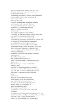 acho que vou ficar doente. Acabei de ouvir que o Hong
Kong gripe está a caminho de novo, e eu estou sempre
um dos primeiros a obtê-lo. "
Isso pode soar engraçado para você, mas você provavelmente
têm vindo a fazer a mesma coisa. Morte e vida são
tanto no poder da língua.
Olhe o que Jesus disse:
Porque em verdade vos digo, que qualquer que disser
até esta montanha, Sê removido, e sê elenco
no mar, e não duvidar no seu coração, mas deve
acredito que as coisas que ele diz deve vir a
passar, ele terá tudo o que ele diz.
Marcos 11:23
Jesus não disse "whatsover é bom." Ele disse
"Whatsover." Se você continuar a falar da morte, que é o que
você vai ter. Se você continuar falando doença
e da doença, que é o que você vai ter. Se você
continuar a falar de problemas, que é o que você está indo para
ter, porque você está indo para criar a realidade de
los com a sua própria boca. Essa é uma lei divina.
Observe que Jesus disse que você terá o que você diz
não o que você acredita. Você só vai conseguir, porque você
dizê-lo. Então, o que você diz deve ser baseada no que
você acredita, e que você acredita que deveria ser baseada
sobre o que a Palavra diz.
Vinde a mim, todos os que estais cansados e oprimidos,
e eu vos aliviarei.
29Living No reino do espírito
Meu jugo, e aprendei de mim, que sou
manso e humilde de coração e achareis descanso para a
vossas almas.
Porque o meu jugo é suave, eo meu fardo é leve.
Mateus 11:28-30
Jesus disse que Seu jugo é suave e seu fardo é leve,
e Ele não é um mentiroso. Ele é o caminho, a verdade ea
vida. (João 14:6). Ele disse que vai lhe dar descanso, não
mais ensaios e atribulações. Jesus disse isso, e que
transa.
Vivo Carefree
A razão da vida cristã tem sido difícil para
muitas pessoas é porque eles foram levando o
pesa-se. Mas você não tem que carregar
eles. Se o seu jugo é rígido e seu fardo é pesado,
algo está errado. Você precisa entrar em
acordo com o que diz a Palavra.
Olhe para a instrução de Pedro:
Lançando toda a sua sobre ele, pois ele cuidará de ti.
1 Pedro 5:7
Se eu lançar meus cuidados sobre Ele, que significa que ele tem
lo. Se ele tem, então eu não fizer isso, e se eu não faço, eu sou livre.
Se eu virar e pegar o cuidado de novo, então Ele
não tê-lo por mais tempo, e eu estou sobrecarregado
 