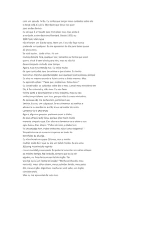 com um pesado fardo. Eu tenho que lançar meus cuidados sobre ele
e deixá-lo lá. Essa é a liberdade que Deus nos quer
para andar dentro
Eu sei que é arriscado para mim dizer isso, mas ainda é
a verdade, ea verdade vos libertará. Desde 1970, eu
30O Poder da Língua
não tiveram um dia de baixo. Nem um. E eu não faço nunca
pretende ter qualquer. Eu me aposentei do dia para baixo quase
20 anos atrás.
Se você quiser, pode tê-los. Há um
muitos deles lá fora, qualquer cor, tamanho ou forma que você
quero. Você é bem-vindo para eles, mas eu não fui
desencorajado em todo esse tempo.
Agora, não me entenda mal. Eu tinha muito
de oportunidades para desanimar e para baixo. Eu tenho
tiveram as mesmas oportunidades que qualquer outra pessoa, porque
Eu vivo no mesmo mundo e lutar contra o diabo mesmo. Mas
Eu aprendi a dizer: "Passe por, problemas. Estou livre."
Eu lancei todos os cuidados sobre Ele o meu. Lancei meu ministério em
Ele, é Sua minnistry, não meu. Eu vou fazer
minha parte e desempenhar o meu trabalho, mas eu não
tenho um problema com isso, porque não é o meu ministério.
As pessoas não me pertencem, pertencem ao
Senhor. Eu sou um subpastor. Se eu alimentar as ovelhas e
alimentar os cordeiros, então Jesus vai cuidar do resto.
Lamentar-se e chorando
Agora, algumas pessoas preferem ouvir o diabo
do que a Palavra de Deus, porque eles ficam muito
maneira simpatia que. Eles chorar e lamentar-se e obter a sua
egos bateu. Eles dizem: "Pobre de mim, o diabo tem
foi chicotadas mim. Pobre velho me, não é uma vergonha? "
Simpatia torna-se a sua recompensa ao invés da
benefícios da aliança.
Eu não chorei em quase 20 anos, mas a minha
mulher pode dizer que eu era um bebê chorão. Eu era uma
31Living No reino do espírito
classe mundial preocupada. Eu poderia lamentar em várias oitavas
ao mesmo tempo. Na verdade, sempre que eu ia ver
alguém, eu lhes daria um recital de órgão. Ter
Você já ouviu um recital de órgão? "Minha orelha dói, meu
nariz dói, meus olhos doem, meus pulmões ferido, meu peito
dói, meus órgãos digestivos machucar você sabe, um órgão
considerando.
Mas eu me aposentei de tudo isso.
 