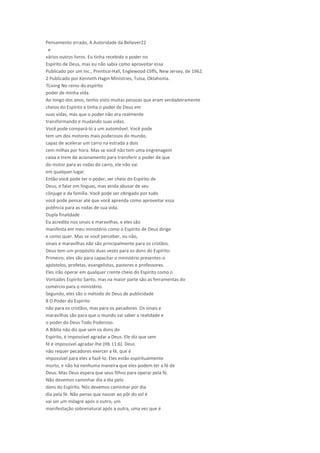 Pensamento errado, A Autoridade da Believer22
e
vários outros livros. Eu tinha recebido o poder no
Espírito de Deus, mas eu não sabia como aproveitar essa
Publicado por um Inc., Prentice-Hall, Englewood Cliffs, New Jersey, de 1962.
2 Publicado por Kenneth Hagin Ministries, Tulsa, Oklahoma.
7Living No reino do espírito
poder de minha vida.
Ao longo dos anos, tenho visto muitas pessoas que eram verdadeiramente
cheios do Espírito e tinha o poder de Deus em
suas vidas, mas que o poder não era realmente
transformando e mudando suas vidas.
Você pode compará-lo a um automóvel. Você pode
tem um dos motores mais poderosos do mundo,
capaz de acelerar um carro na estrada a dois
cem milhas por hora. Mas se você não tem uma engrenagem
caixa e trem de acionamento para transferir o poder de que
do motor para as rodas do carro, ele não vai
em qualquer lugar.
Então você pode ter o poder, ser cheio do Espírito de
Deus, e falar em línguas, mas ainda abusar de seu
cônjuge e da família. Você pode ser obrigado por tudo
você pode pensar até que você aprenda como aproveitar essa
potência para as rodas de sua vida.
Dupla finalidade
Eu acredito nos sinais e maravilhas, e eles são
manifesta em meu ministério como o Espírito de Deus dirige
e como quer. Mas se você perceber, ou não,
sinais e maravilhas não são principalmente para os cristãos.
Deus tem um propósito duas vezes para os dons do Espírito:
Primeiro, eles são para capacitar o ministério presentes-o
apóstolos, profetas, evangelistas, pastores e professores.
Eles irão operar em qualquer crente cheio do Espírito como o
Vontades Espírito Santo, mas na maior parte são as ferramentas do
comércio para o ministério.
Segundo, eles são o método de Deus de publicidade
8 O Poder do Espírito
não para os cristãos, mas para os pecadores. Os sinais e
maravilhas são para que o mundo vai saber a realidade e
o poder do Deus Todo Poderoso.
A Bíblia não diz que sem os dons do
Espírito, é impossível agradar a Deus. Ele diz que sem
fé é impossível agradar-lhe (Hb 11:6). Deus
não requer pecadores exercer a fé, que é
impossível para eles a fazê-lo. Eles estão espiritualmente
morto, e não há nenhuma maneira que eles podem ter a fé de
Deus. Mas Deus espera que seus filhos para operar pela fé.
Não devemos caminhar dia a dia pelo
dons do Espírito. Nós devemos caminhar por dia
dia pela fé. Não pense que nascer ao pôr do sol é
vai ser um milagre após o outro, um
manifestação sobrenatural após a outra, uma vez que é
 