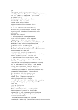 não.
Espero que os dons do Espírito para operar em minha
ministério, e eles fazem. Mas, para mim, pessoalmente, para andar
com Deus, eu tenho que andar pela fé. E você também.
O reino sobrenatural
Sinais e maravilhas são um lado da moeda. Fé
é o outro lado. Ambos movê-lo para o
reino do espírito. Ambos são direta
envolvimentos do reino sobrenatural no natural
reino.
Há um lugar em Deus onde podemos subir acima
as circunstâncias das pessoas naturais, mas muito poucos
parecem entender isso. Aqui está um exemplo de minha
própria vida:
9Living No reino do espírito
Eu descobri sobre a cura divina sobre o mesmo
tempo eu descobri que o livro de Atos estava vivo
hoje, que ele iria trabalhar hoje. Eu aprendi que era
A vontade de Deus para mim estar bem. Eu descobri que eu podia
andar na cura divina. Isso foi ótimo, porque eu tinha
sempre esteve doente com alguma coisa.
Cara, eu esperei por Satanás para colocar algum tipo de
doença ou enfermidade em mim, para que eu pudesse levar minha
novo poder e batê-la na cabeça no
nome de Jesus. Eu estava andando, esperando o
inimigo para atacar-me com alguma coisa, para que eu pudesse puxar
a minha espada da cura divina e bater longe nisso.
Eu estava pronto. Eu estava armado com cura divina.
Onde quer que eu fosse, eu estava olhando para a doença de
me atacar, e é claro que fiz.
Então um dia eu ouvi um homem dizer que ele nunca tinha tido
uma dor de cabeça em 37 anos. Eu disse, "O que? Será que
ele disse que nunca tinha tido uma dor de cabeça em 37
anos? "Eu comecei a ouvir, e de repente o Espírito de
Deus me deu uma revelação. Eu descobri que o melhor de Deus
não é a saúde-cura divina divino é o melhor de Deus.
Com saúde divina, você não precisa ser curado.
Agora graças a Deus pela cura divina. Eu não sou
bater-lo, porque a cura divina pode trazer-lhe a
saúde divina. Mas muitos no Carismática
renovação estão ainda à espera de todos os problemas e todas as
os ataques do inimigo para vir, para que eles possam ficar
contra eles.
Acima das Circunstâncias
10O Poder do Espírito
Por que devemos andar em que o lixo o tempo todo?
Por que devemos lutar sob esse tipo de carga? Nós
pode levantar-se e viver acima das circunstâncias da nossa
vida quotidiana. Há um lugar onde podemos caminhar em
Deus acima das circunstâncias.
Claro, você tem que escolher a fazê-lo. Mas você
não pode fazê-lo se você tiver uma atitude lamentável partido. Um monte de
 