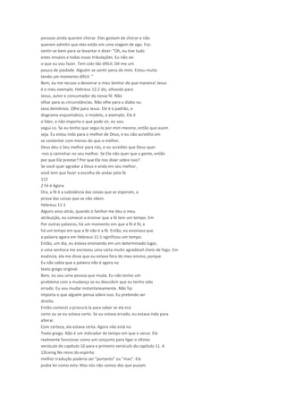 pessoas ainda querem chorar. Eles gostam de chorar e não
querem admitir que eles estão em uma viagem de ego. Faz-
sentir-se bem para se levantar e dizer: "Oh, eu tive tudo
estes ensaios e todas essas tribulações. Eu não sei
o que eu vou fazer. Tem sido tão difícil. Dê-me um
pouco de piedade. Alguém se sentir pena de mim. Estou muito
tendo um momento difícil. "
Bem, eu me recuso a desonrar o meu Senhor de que maneira! Jesus
é o meu exemplo. Hebreus 12:2 diz, olhando para
Jesus, autor e consumador da nossa fé. Não
olhar para as circunstâncias. Não olhe para o diabo ou
seus demônios. Olhe para Jesus. Ele é o padrão, o
diagrama esquemático, o modelo, o exemplo. Ele é
o líder, e não importa o que pode vir, eu vou
segui-Lo. Se eu tenho que segui-lo por mim mesmo, então que assim
seja. Eu estou indo para o melhor de Deus, e eu não acredito em
se contentar com menos do que o melhor.
Deus deu o Seu melhor para nós, e eu acredito que Deus quer
-nos a caminhar no seu melhor. Se Ele não quer que a gente, então
por que Ele prestar? Por que Ele nos dizer sobre isso?
Se você quer agradar a Deus e anda em seu melhor,
você tem que fazer a escolha de andar pela fé.
112
2 Fé é Agora
Ora, a fé é a substância das coisas que se esperam, a
prova das coisas que se não vêem.
Hebreus 11:1
Alguns anos atrás, quando o Senhor me deu o meu
atribuição, eu comecei a ensinar que a fé tem um tempo. Em
Por outras palavras, há um momento em que a fé é fé, e
há um tempo em que a fé não é a fé. Então, eu ensinava que
a palavra agora em Hebreus 11:1 significou um tempo.
Então, um dia, eu estava ensinando em um determinado lugar,
e uma senhora me escreveu uma carta muito agradável cheio de fogo. Em
essência, ela me disse que eu estava fora do meu ensino, porque
Eu não sabia que a palavra não é agora no
texto grego original.
Bem, eu sou uma pessoa que muda. Eu não tenho um
problema com a mudança se eu descobrir que eu tenho sido
errado. Eu vou mudar instantaneamente. Não faz
importa o que alguém pensa sobre isso. Eu pretendo ser
direito.
Então comecei a procurá-la para saber se ela era
certo ou se eu estava certo. Se eu estava errado, eu estava indo para
alterar.
Com certeza, ela estava certa. Agora não está no
Texto grego. Não é um indicador de tempo em que o verso. Ele
realmente funcionar como um conjunto para ligar o último
versículo do capítulo 10 para o primeiro versículo do capítulo 11. A
13Living No reino do espírito
melhor tradução poderia ser "portanto" ou "mas". Ele
podia ler como esta: Mas nós não somos dos que puxam
 