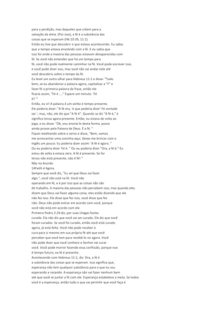 para a perdição, mas daqueles que crêem para a
salvação da alma. (Por isso), a fé é a substância das
coisas que se esperam (Hb 10:39, 11:1).
Então eu tive que descobrir o que estava acontecendo. Eu sabia
que o tempo estava envolvido com a fé. E eu sabia que
isso foi onde a maioria das pessoas estavam desaparecidas com
fé. Se você não entender que há um tempo para
fé, você não pode realmente caminhar na fé. Você pode escrever isso,
e você pode dizer isso, mas você não vai andar nele até
você descobriu sobre o tempo da fé.
Eu levei um outro olhar para Hebreus 11:1 e disse: "Tudo
bem, se eu abandonar a palavra agora, capitalizar a "F" e
fazer fé a primeira palavra da frase, então ele
ficaria assim, "Fé é ...." Espere um minuto. 'Fé
é? '"
Então, eu vi! A palavra é um verbo é tempo presente.
Ele poderia dizer: "A fé era, 'e que poderia dizer' Fé vontade
ser ', mas, não, ele diz que "A fé é". Quando se diz "A fé é," é
significa tensa agora presente. Então, eu estava de volta ao
jogo, e eu disse: "Ok, vou ensiná-lo desta forma. posso
ainda provar pela Palavra de Deus. É a fé. "
Fiquei meditando sobre o verso e disse, "Bem, vamos
me acrescentar uma coisinha aqui. Deixe-me brincar com o
Inglês um pouco. Eu poderia dizer assim: 'A fé é agora. "
Ou eu poderia dizer 'Fé é. " Ou eu poderia dizer "Ora, a fé é." Eu
estou de volta à estaca zero. A fé é presente. Se for
tenso não está presente, não é fé! "
Não no Acordo
14Faith é Agora
Sempre que você diz, "Eu sei que Deus vai fazer
algo ", você não está na fé. Você não
operando em fé, e é por isso que as coisas não são
de trabalho. A maioria das pessoas não percebem isso, mas quando eles
dizem que Deus vai fazer alguma coisa, eles estão dizendo que ele
não fez isso. Ele disse que fez isso, você disse que fez
não. Deus não pode entrar em acordo com você, porque
você não está em acordo com ele.
Primeira Pedro 2:24 diz, por suas chagas fostes
curada. Ela não diz que você vai ser curado. Ele diz que você
foram curados. Se você foi curado, então você está curado
agora, já está feito. Você não pode receber o
cura para si mesmo em sua própria fé até que você
perceber que você tem para recebê-lo no agora. Você
não pode dizer que você conhece o Senhor vai curar
você. Você pode morrer fazendo essa confissão, porque isso
é tempo futuro, ea fé é presente.
Acontecendo com Hebreus 11:1, diz: Ora, a fé é
a substância das coisas que se esperam. Isso significa que,
esperança não tem qualquer substância para o que eu sou
esperando e rezando. A esperança não vai fazer nenhum bem
até que você se juntar a fé com ele. Esperança estabelece a meta. Se todos
você é a esperança, então tudo o que vai permitir que você faça é
 