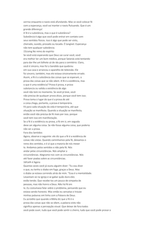 sorriso enquanto o navio está afundando. Mas se você colocar fé
com a esperança, você vai manter o navio flutuando. Que é um
grande diferença!
A fé é a substância, mas o que é substância?
Substância é algo que você pode entrar em contato com
seus sentidos físicos. Isso é algo que pode ser visto,
cheirado, ouvido, provado ou tocado. É tangível. Esperança
não tem qualquer substância.
15Living No reino do espírito
Se você está esperando que Deus vai curar você, você
era melhor ter um bom médico, porque Satanás está tentando
para dar-lhe um bilhete só de ida para o cemitério. Claro,
você é sincero, mas foi o bandido que quebrou
em sua casa e arrancou o aparelho de televisão. Ele
foi sincero, também, mas ele estava sinceramente errado.
Assim, a fé é a substância das coisas que se esperam, a
prova das coisas que se não vêem. A fé é a evidência, mas
o que é uma evidência? Prova é prova, e prova
substancia ou valida a existência de algo
você não tem no momento. Se você já teve, você
não precisa de qualquer prova disso, porque você tem isso.
Prova toma o lugar do que é a prova de até
a coisa chega, portanto, a prova é temporária.
Fé para cada situação da vida é temporária, até que
situação se manifesta. Quando a situação se manifesta,
então você não precisa de fé mais por isso, porque
você tem isso em manifestação.
Se a fé é a evidência ou prova, a fé em si, em seguida
deve ser alguma coisa. Se não fosse alguma coisa, que poderia
não ser a prova.
Fora dos Sentidos
Agora, observe o seguinte: ele diz que a fé é a evidência de
coisas não vistas. Quando caminhamos pela fé, deixamos o
reino dos sentidos, e é aí que a maioria de nós mexer
lo. Andamos pelos sentidos e não pela fé. Nós
andar pelas circunstâncias. Nós ampliar a
circunstâncias. Alegramo-nos com as circunstâncias. Nós
até fazer piadas sobre as circunstâncias.
16Faith é Agora
Quantas vezes você já ouviu alguém dizer: "Eu vou dizer
o que, eu tenho o diabo em fuga, graças a Deus. Mas
o diabo se estava correndo atrás de mim. "Essa é a mentalidade.
Levantam-se na igreja e se gabar quão duro eles
estão tendo. Que recebe-los um pouco de simpatia de
pessoas, mas não honra a Deus. Não há fé em
lo. Eu costumava falar sobre o problema, pensando que eu
estava sendo honesto. Mas então eu sensatas e trouxe
minhas palavras em linha com a Palavra de Deus.
Eu acredito que quando a Bíblia diz que a fé é o
prova das coisas que não se vêem, a palavra visto não
significa apenas a percepção visual. Que deixar de fora todos
você pode ouvir, tudo que você pode sentir o cheiro, tudo que você pode provar e
 